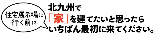 北九州で「家」を建てたいと思ったら住宅展示場に行く前にいちばん最初に来てください。